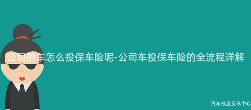 公司的车怎么投保车险呢-公司车投保车险的全流程详解