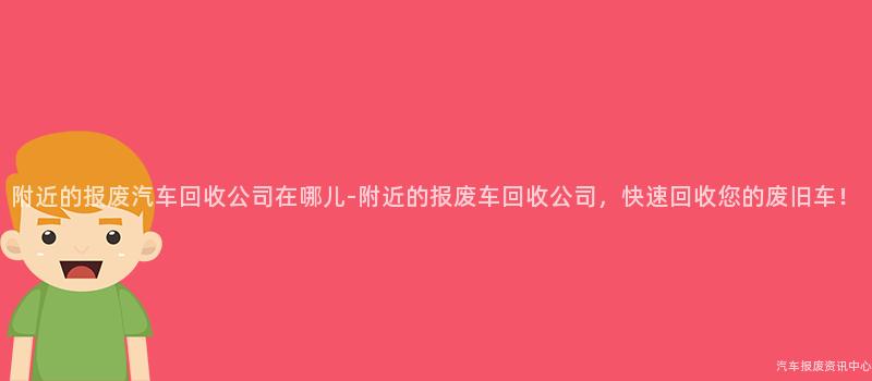 附近的报废汽车回收公司在哪儿-附近的报废车回收公司，快速回收您的废旧车！