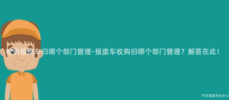 收购报废车归哪个部门管理-报废车收购归哪个部门管理？解答在此！