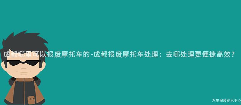 成都哪里可以报废摩托车的-成都报废摩托车处理：去哪处理更便捷高效？
