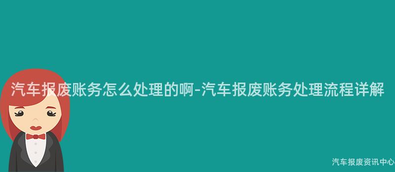 汽车报废账务怎么处理的啊-汽车报废账务处理流程详解