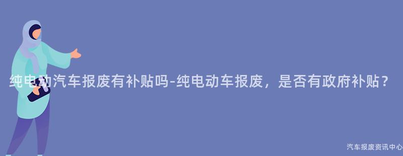 纯电动汽车报废有补贴吗-纯电动车报废，是否有政府补贴？