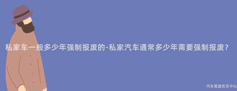 私家车一般多少年强制报废的-私家汽车通常多少年需要强制报废？