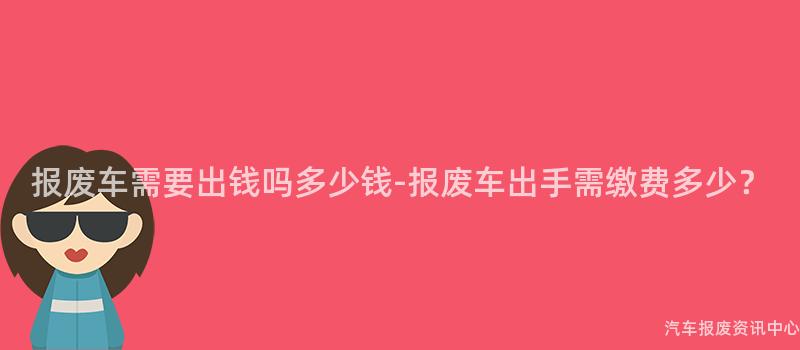 报废车需要出钱吗多少钱-报废车出手需缴费多少？