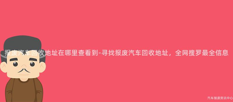 报废汽车回收地址在哪里查看到-寻找报废汽车回收地址，全网搜罗最全信息