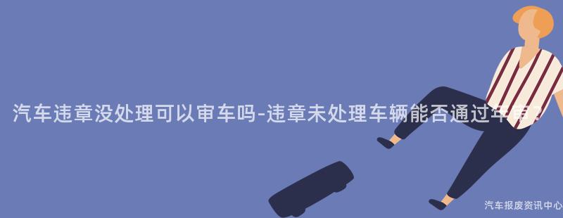 汽车违章没处理可以审车吗-违章未处理车辆能否通过年审？