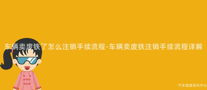 车辆卖废铁了怎么注销手续流程-车辆卖废铁注销手续流程详解