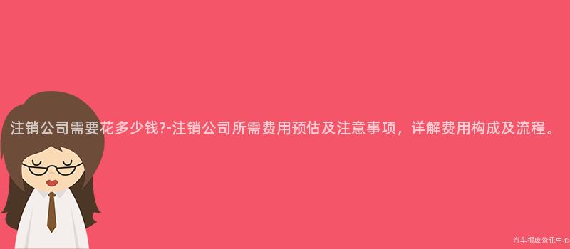 注销公司需要花多少钱?-注销公司所需费用预估及注意事项，详解费用构成及流程。