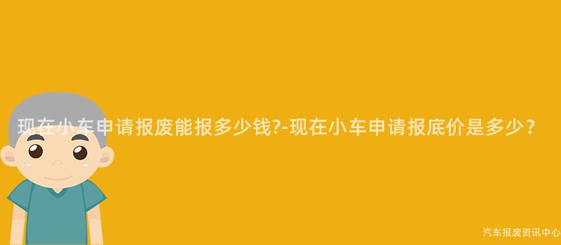 现在小车申请报废能报多少钱?-现在小车申请报底价是多少？
