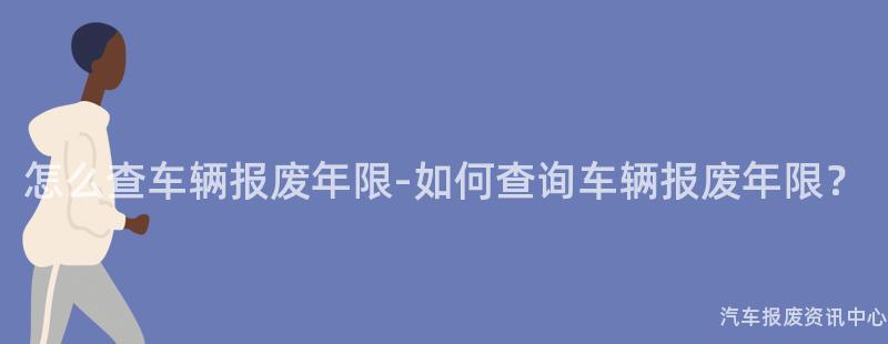 怎么查车辆报废年限-如何查询车辆报废年限？