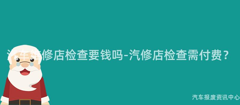 汽车维修店检查要钱吗-汽修店检查需付费？