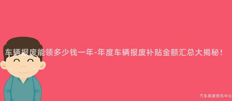 车辆报废能领多少钱一年-年度车辆报废补贴金额汇总大揭秘！