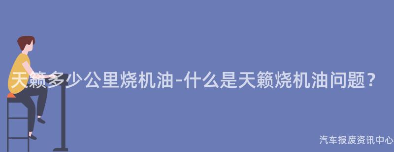 天籁多少公里烧机油-什么是天籁烧机油问题？