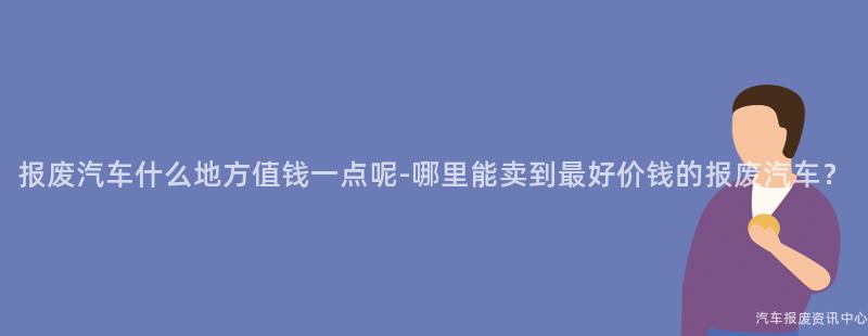 报废汽车什么地方值钱一点呢-哪里能卖到最好价钱的报废汽车？
