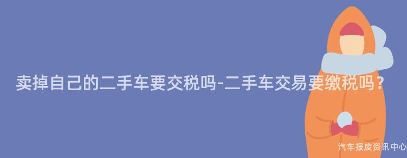 卖掉自己的二手车要交税吗-二手车交易要缴税吗？