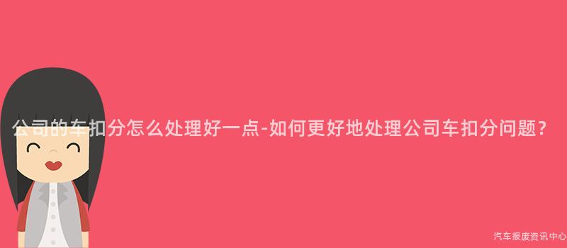 公司的车扣分怎么处理好一点-如何更好地处理公司车扣分问题？