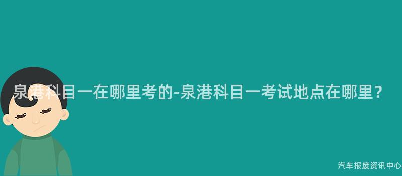 泉港科目一在哪里考的-泉港科目一考试地点在哪里？