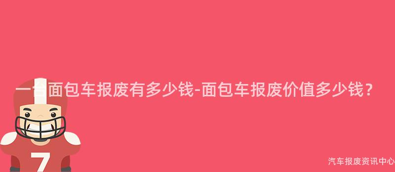 一台面包车报废有多少钱-面包车报废价值多少钱？