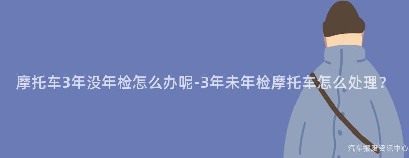 摩托车3年没年检怎么办呢-3年未年检摩托车怎么处理？