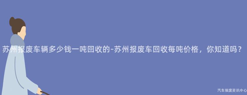 苏州报废车辆多少钱一吨回收的-苏州报废车回收每吨价格，你知道吗？