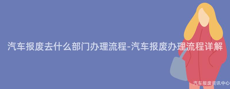汽车报废去什么部门办理流程-汽车报废办理流程详解