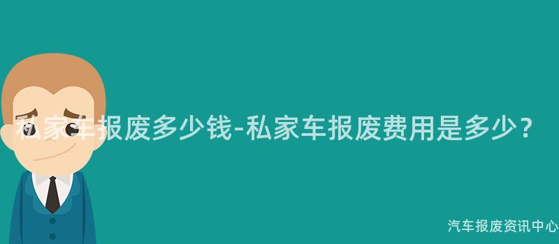 私家车报废多少钱-私家车报废费用是多少？
