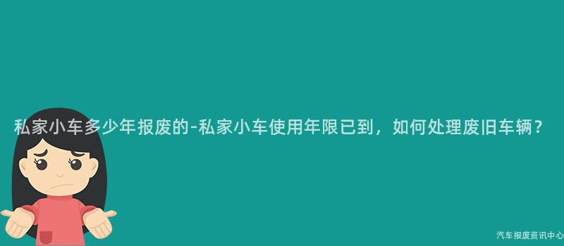 私家小车多少年报废的-私家小车使用年限已到，如何处理废旧车辆？