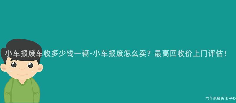 小车报废车收多少钱一辆-小车报废怎么卖？最高回收价上门评估！