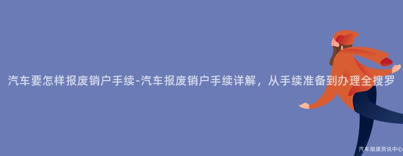 汽车要怎样报废销户手续-汽车报废销户手续详解，从手续准备到办理全搜罗