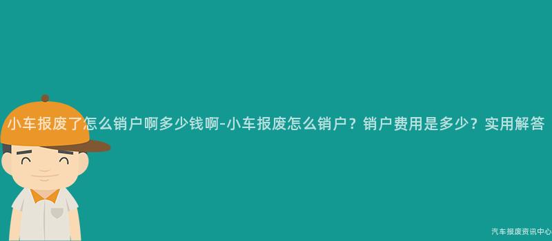 小车报废了怎么销户啊多少钱啊-小车报废怎么销户？销户费用是多少？实用解答