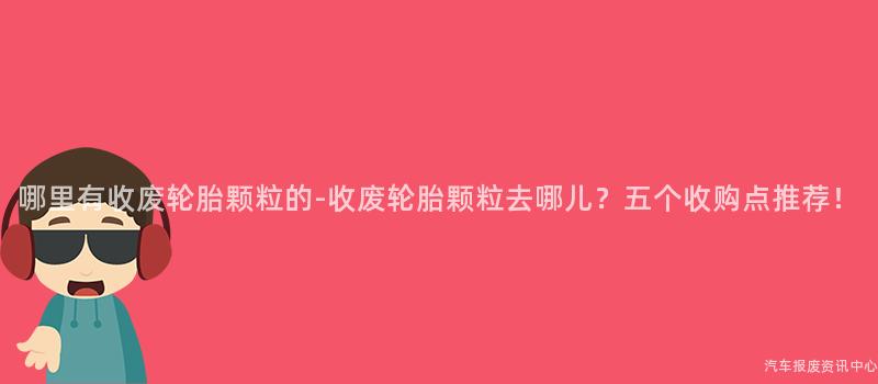 哪里有收废轮胎颗粒的-收废轮胎颗粒去哪儿？五个收购点推荐！