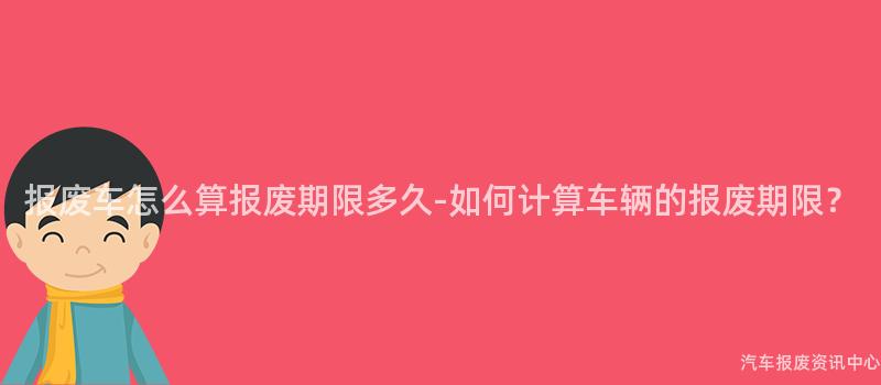 报废车怎么算报废期限多久-如何计算车辆的报废期限？