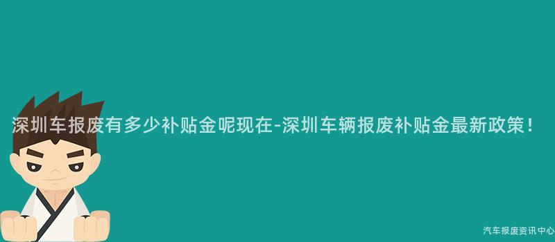 深圳车报废有多少补贴金呢现在-深圳车辆报废补贴金最新政策！