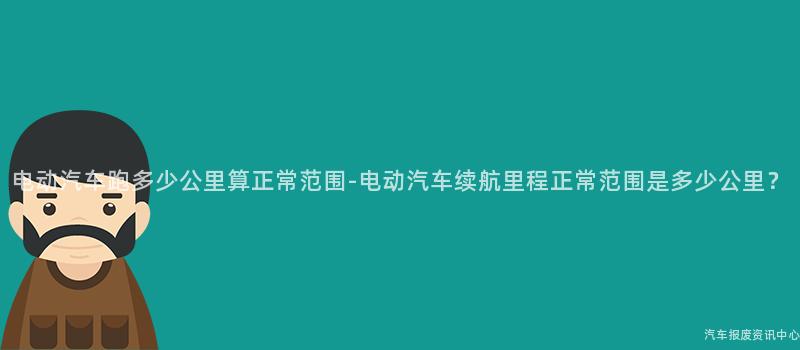 电动汽车跑多少公里算正常范围-电动汽车续航里程正常范围是多少公里？