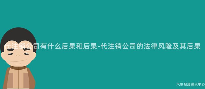 代注销公司有什么后果和后果-代注销公司的法律风险及其后果
