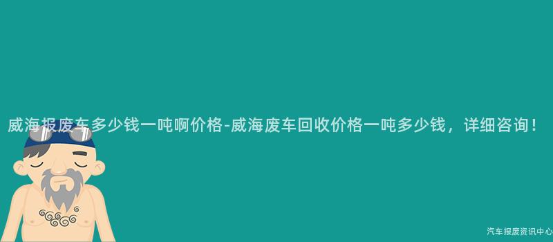 威海报废车多少钱一吨啊价格-威海废车回收价格一吨多少钱，详细咨询！