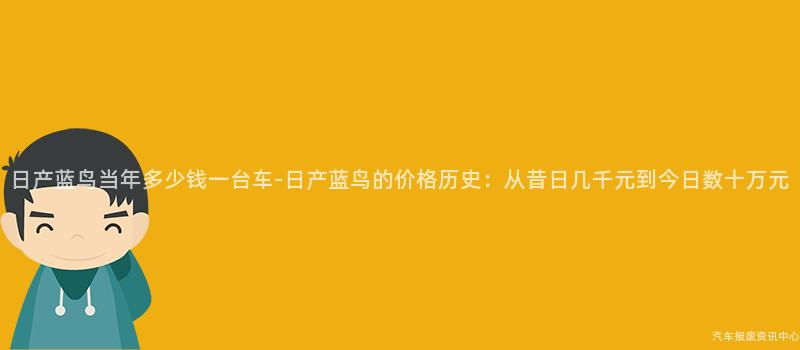 日产蓝鸟当年多少钱一台车-日产蓝鸟的价格历史：从昔日几千元到今日数十万元