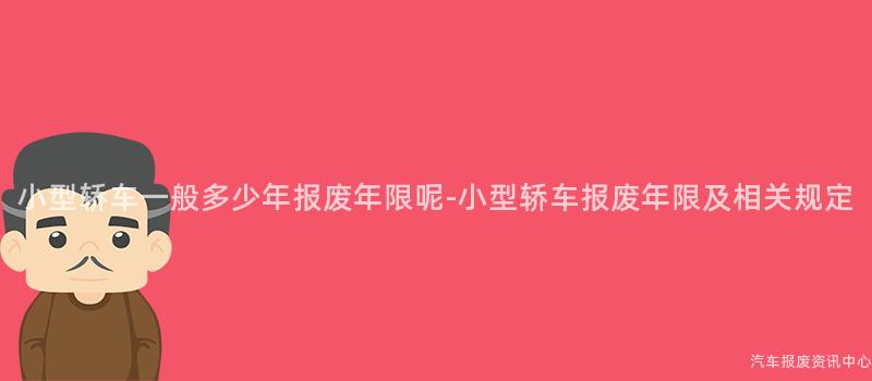 小型轿车一般多少年报废年限呢-小型轿车报废年限及相关规定