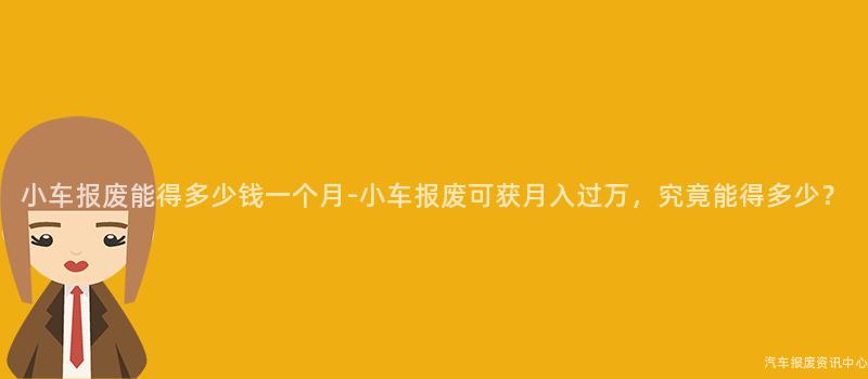 小车报废能得多少钱一个月-小车报废可获月入过万，究竟能得多少？