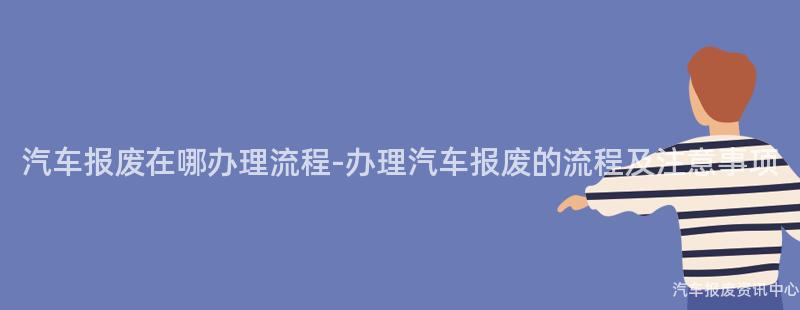 汽车报废在哪办理流程-办理汽车报废的流程及注意事项