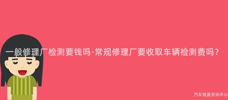 一般修理厂检测要钱吗-常规修理厂要收取车辆检测费吗？