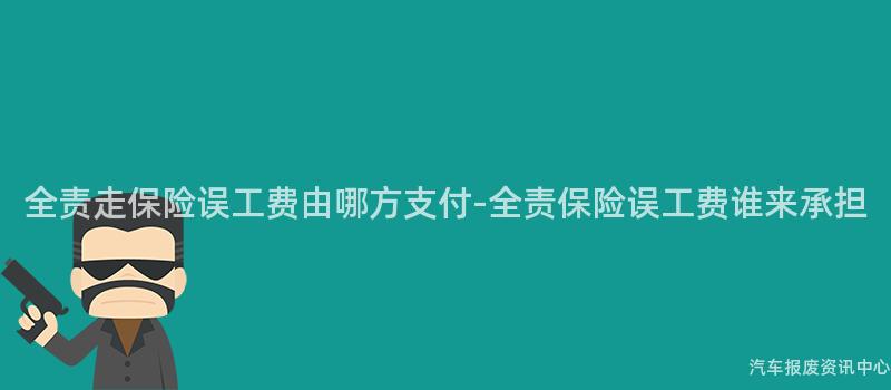 全责走保险误工费由哪方支付-全责保险误工费谁来承担