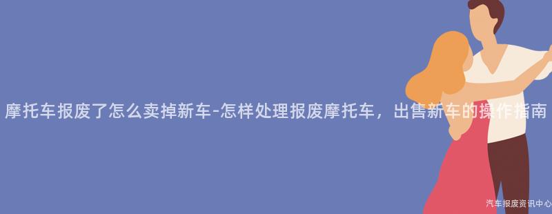 摩托车报废了怎么卖掉新车-怎样处理报废摩托车，出售新车的操作指南