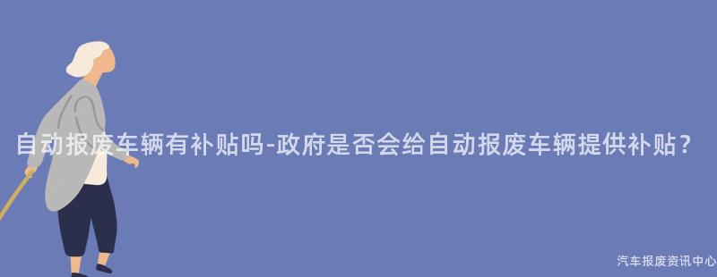 自动报废车辆有补贴吗-政府是否会给自动报废车辆提供补贴？