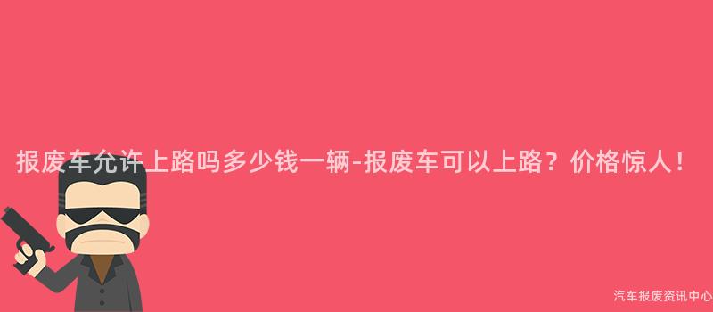 报废车允许上路吗多少钱一辆-报废车可以上路？价格惊人！