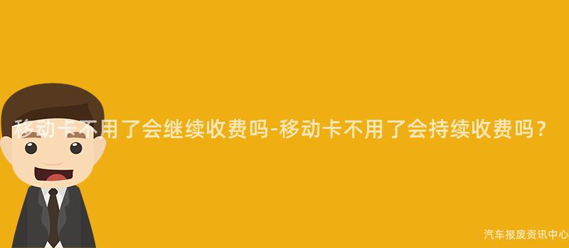 移动卡不用了会继续收费吗-移动卡不用了会持续收费吗？