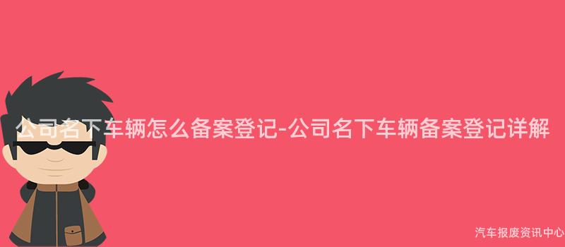 公司名下车辆怎么备案登记-公司名下车辆备案登记详解