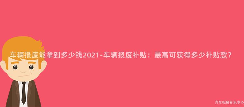 车辆报废能拿到多少钱2021-车辆报废补贴：最高可获得多少补贴款？