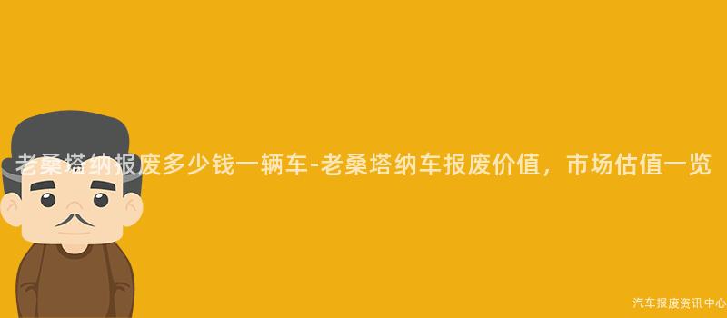 老桑塔纳报废多少钱一辆车-老桑塔纳车报废价值，市场估值一览