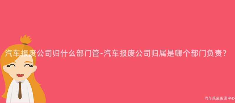 汽车报废公司归什么部门管-汽车报废公司归属是哪个部门负责？